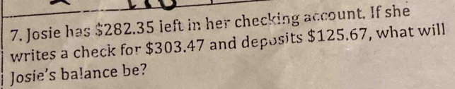 Josie has $282.35 left in her checking account. If she 
writes a check for $303.47 and deposits $125.67, what will 
Josie’s ba!ance be?