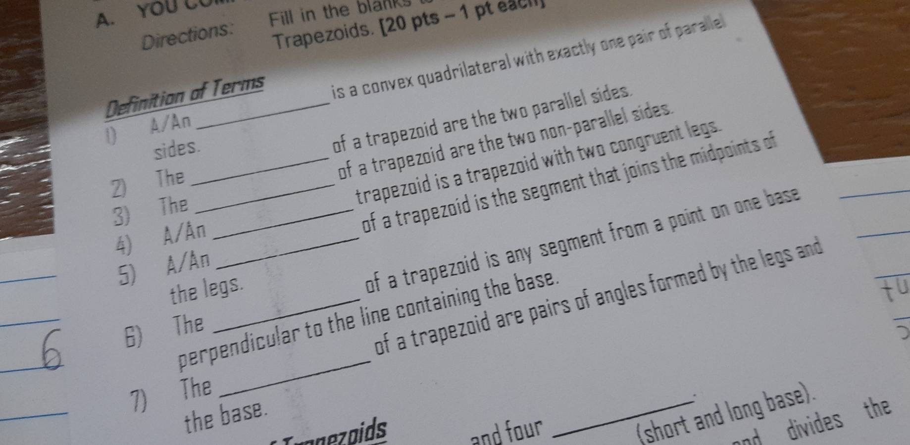 YOU CU
Fill in the blanks
Directions:
Trapezoids. [20 pts - 1 pt each
1) A/An _is a convex quadrilateral with exactly one pair of paralle
Definition of Terms
sides.
of a trapezoid are the two parallel sides.
of a trapezoid are the two non-parallel sides .
4) A/An_ _trapezoid is a trapezoid with two congruent legs.
2) The_
5) A/An of a trapezoid is the segment that joins the midpoints of
3) The_
_
_
6) The _of a trapezoid is any segment from a point on one base
the legs.
_
of a trapezoid are pairs of angles formed by the legs and
perpendicular to the line containing the base .
_
7) The
_
。
_(short and long base).
the base.
anoids and four
and divides the