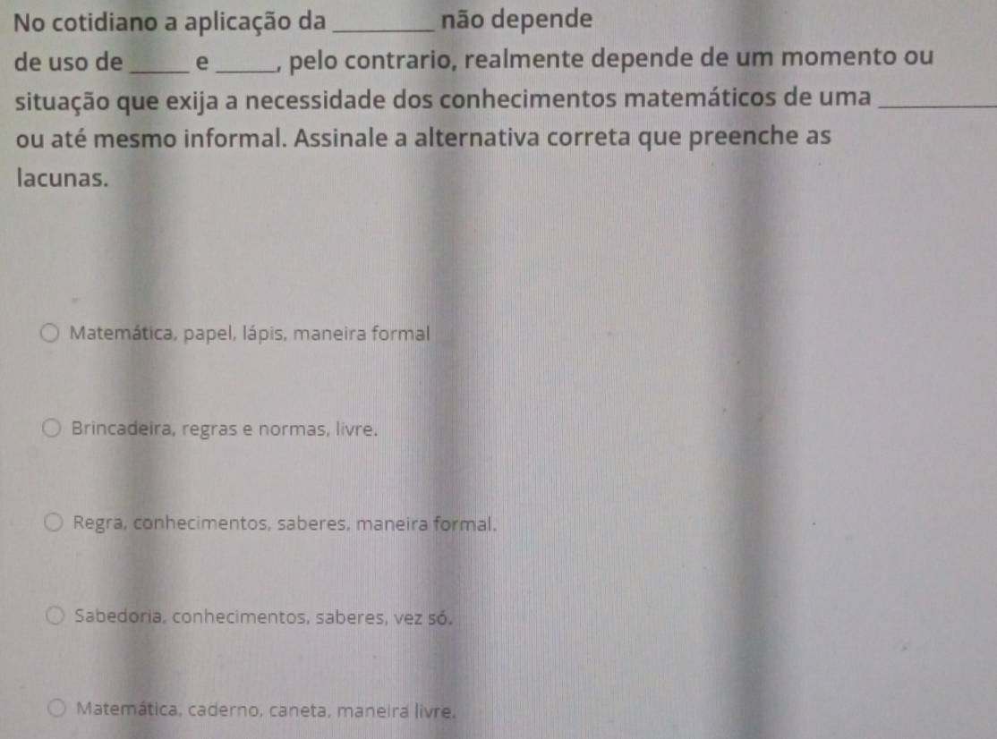 No cotidiano a aplicação da _não depende
de uso de _e _, pelo contrario, realmente depende de um momento ou
situação que exija a necessidade dos conhecimentos matemáticos de uma_
ou até mesmo informal. Assinale a alternativa correta que preenche as
lacunas.
Matemática, papel, lápis, maneira formal
Brincadeira, regras e normas, livre.
Regra, conhecimentos, saberes, maneira formal.
Sabedoria, conhecimentos, saberes, vez só,
Matemática, caderno, caneta, maneira livre.