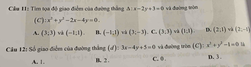 Tìm tọa độ giao điểm của đường thằng △ :x-2y+3=0 và đường tròn
(C): x^2+y^2-2x-4y=0.
A. (3;3) và (-1;1). B. (-1;1) và (3;-3) . C. (3;3) và (1;1). D. (2;1) và (2;-1)
Câu 12: Số giao điểm của đường thẳng (d): 3x-4y+5=0 và đường tròn (C): x^2+y^2-1=0 là
A. 1. B. 2. C. 0. D. 3.