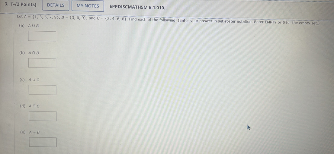 DETAILS MY NOTES EPPDISCMATH5M 6.1.010. 
Let A= 1,3,5,7,9 , B= 3,6,9 , and C= 2,4,6,8. Find each of the following. (Enter your answer in set-roster notation. Enter EMPTY or ø for the empty set.) 
(a) A∪ B
□ 
(b) A∩ B
□ 
(c) A∪ C
□ 
(d) A∩ C
□ 
(e) A-B
□