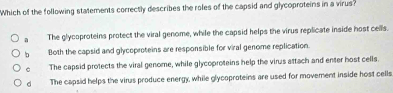 Which of the following statements correctly describes the roles of the capsid and glycoproteins in a virus?
a The glycoproteins protect the viral genome, while the capsid helps the virus replicate inside host cells.
b Both the capsid and glycoproteins are responsible for viral genome replication.
C The capsid protects the viral genome, while glycoproteins help the virus attach and enter host cells.
d The capsid helps the virus produce energy, while glycoproteins are used for movement inside host cells