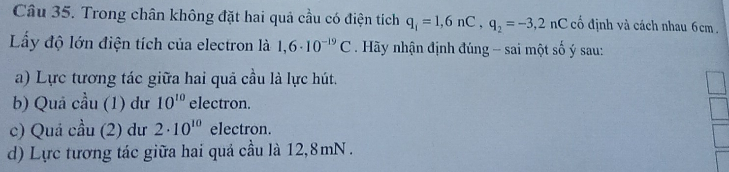 Trong chân không đặt hai quả cầu có điện tích q_1=1,6nC, q_2=-3,2 nC cố định và cách nhau 6cm.
Lấy độ lớn điện tích của electron là 1,6· 10^(-19)C Hãy nhận định đúng - sai một số ý sau:
a) Lực tương tác giữa hai quả cầu là lực hút.
b) Quả cầu (1) dư 10^(10) electron.
c) Quả cầu (2) dư 2· 10^(10) electron.
d) Lực tương tác giữa hai quả cầu là 12,8mN.