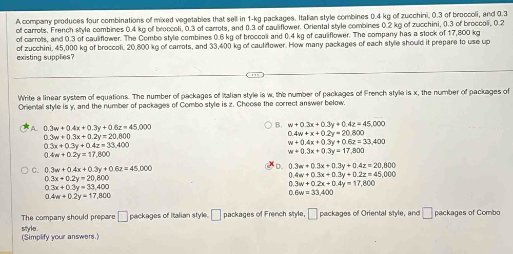 A company produces four combinations of mixed vegetables that sell in 1-kg packages. Italian style combines 0.4 kg of zucchini, 0.3 of broccoli, and 0.3
of carrots. French style combines 0.4 kg of broccoli, 0.3 of carrots, and 0.3 of cauliflower. Oriental style combines 0.2 kg of zucchini, 0.3 of broccoli, 0.2
of carrots, and 0.3 of cauliflower. The Combo style combines 0.6 kg of broccoli and 0.4 kg of cauliflower. The company has a stock of 17,800 kg
of zucchini, 45,000 kg of broccoli, 20,800 kg of carrots, and 33,400 kg of cauliflower. How many packages of each style should it prepare to use up
existing supplies?
Write a linear system of equations. The number of packages of Italian style is w, the number of packages of French style is x, the number of packages of
Oriental style is y, and the number of packages of Combo style is z. Choose the correct answer below.
A. 0.3w+0.4x+0.3y+0.6z=45,000
B. w+0.3x+0.3y+0.4z=45,000
0.3w+0.3x+0.2y=20,800
0.4w+x+0.2y=20,800
0.3x+0.3y+0.4z=33,400
w+0.4x+0.3y+0.6z=33,400
0.4w+0.2y=17,800
w+0.3x+0.3y=17,800
C. 0.3w+0.4x+0.3y+0.6z=45,000
D. 0.3w+0.3x+0.3y+0.4z=20,800
0.3x+0.2y=20,800
0.4w+0.3x+0.3y+0.2z=45,000
0.3x+0.3y=33,400
0.3w+0.2x+0.4y=17,800
0.4w+0.2y=17,800
0.6w=33,400
The company should prepare □ packages of Italian style, □ packages of French style, □ packages of Oriental style, and □ packages of Combo
style.
(Simplify your answers.)
