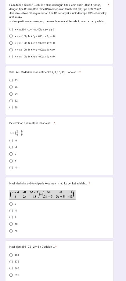 Pada tanah seluas 10.000 m2 akan dibangun tidak lebih dari 100 unit rumah,
dengan tipe RS dan RSS. Tipe RS memerlukan tanah 100 m2, tipe RSS 75 m2.
Jika dimisalkan dibangun rumah tipe RS sebanyak x unit dan tipe RSS sebanyak y
unit, maka
sistem pertidaksamaan yang memenuhi masalah tersebut dalam x dan y adalah...
x+y≤ 100; 4x+3y≤ 400; x≥ 0; y≥ 0
x+y≥ 100; 4x+3y≤ 400; x≥ 0; y≥ 0
x+y≥ 100; 4x+3y≥ 400; x≥ 0; y≥ 0
x+y≥ 100; 3x+4y≥ 400; x≥ 0; y≥ 0
x+y≤ 100, 3x+4y≥ 400, x≥ 0; y≥ 0
Suku ke -25 dari barisan aritmetika 4. 7. 10. 13. ... adalah ... *
73

79
82
99
Determinan dari matriks ini adalah ... *
A=beginpmatrix 2&5 4&3endpmatrix
-6
-4
2
4
-14
Hasil dari nilai a+b+c+d pada kesamaan matriks berikut adalah ... *
beginpmatrix a-4&-8&2d-3 b&2c&-13endpmatrix =beginpmatrix 3a&-8&11 2b-5&3c+8&-13endpmatrix
2
-4
7
10
=6
Hasil dari 356-72:2+5x9 adalah '
385
375
365
395