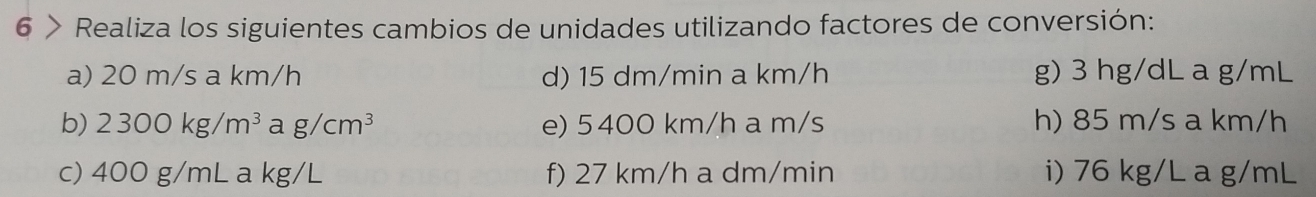 6 > Realiza los siguientes cambios de unidades utilizando factores de conversión: 
a) 20 m/s a km/h d) 15 dm/min a km/h g) 3 hg/dL a g/mL
b) 2300kg/m^3 a g/cm^3 e) 5400 km/h a m/s h) 85 m/s a km/h
c) 400 g/mL a kg/L f) 27 km/h a dm/min i) 76 kg/L a g/mL