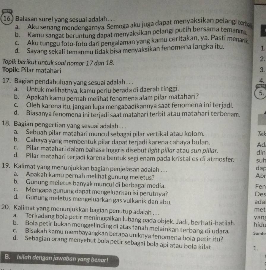 or
16.) Balasan surel yang sesuai adalah . . .
a. Aku senang mendengarnya. Semoga aku juga dapat menyaksikan pelangi terba
b. Kamu sangat beruntung dapat menyaksikan pelangi putih bersama temanmu.
c. Aku tunggu foto-foto dari pengalaman yang kamu ceritakan, ya. Pasti menarik
d. Sayang sekali temanmu tidak bisa menyaksikan fenomena langka itu.
1.
Topik berikut untuk soal nomor 17 dan 18.
2.
Topik: Pilar matahari 3.
17. Bagian pendahuluan yang sesuai adalah . . .
4.
a. Untuk melihatnya, kamu perlu berada di daerah tinggi.
HOTS
b. Apakah kamu pernah melihat fenomena alam pilar matahari?
5.
c. Oleh karena itu, jangan lupa mengabadikannya saat fenomena ini terjadi,
d. Biasanya fenomena ini terjadi saat matahari terbit atau matahari terbenam.
18. Bagian pengertian yang sesuai adalah . . .
a. Sebuah pilar matahari muncul sebagai pilar vertikal atau kolom. Tek
b. Cahaya yang membentuk pilar dapat terjadi karena cahaya bulan. Ad
c. Pilar matahari dalam bahasa Inggris disebut light pillar atau sun pillar. din
d. Pilar matahari terjadi karena bentuk segi enam pada kristal es di atmosfer. suh
19. Kalimat yang menunjukkan bagian penjelasan adalah . . .
dap
a. Apakah kamu pernah melihat gunung meletus? Abr
b. Gunung meletus banyak muncul di berbagai media. Fen
c. Mengapa gunung dapat mengeluarkan isi perutnya? Des
d. Gunung meletus mengeluarkan gas vulkanik dan abu. ada
20. Kalimat yang menunjukkan bagian penutup adalah . . . met
a. Terkadang bola petir meninggalkan lubang pada objek. Jadi, berhati-hatilah. hidu yang
b. Bola petir bukan menggelinding di atas tanah melainkan terbang di udara. Sumbe
c. Bisakah kamu membayangkan betapa uniknya fenomena bola petir itu?
d. Sebagian orang menyebut bola petir sebagai bola api atau bola kilat.
1.
B. Isilah dengan jawaban yang benar!