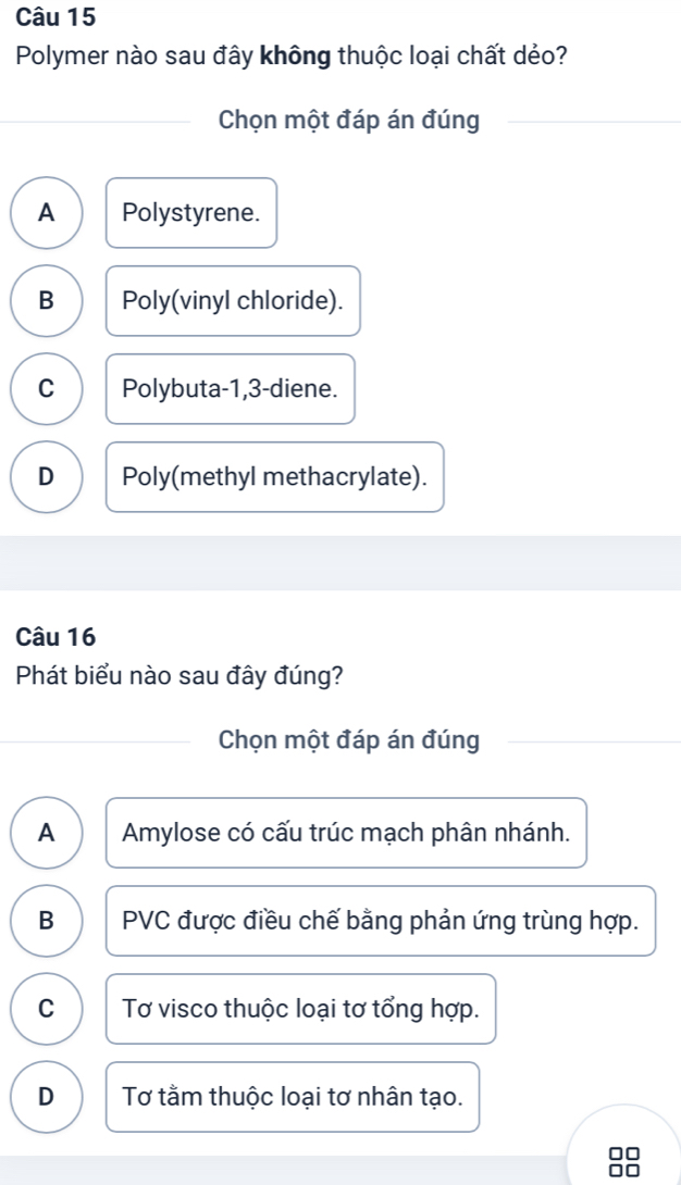 Polymer nào sau đây không thuộc loại chất dẻo?
Chọn một đáp án đúng
A Polystyrene.
B Poly(vinyl chloride).
C Polybuta -1, 3 -diene.
D Poly(methyl methacrylate).
Câu 16
Phát biểu nào sau đây đúng?
Chọn một đáp án đúng
A Amylose có cấu trúc mạch phân nhánh.
B PVC được điều chế bằng phản ứng trùng hợp.
C Tơ visco thuộc loại tơ tổng hợp.
D Tơ tằm thuộc loại tơ nhân tạo.