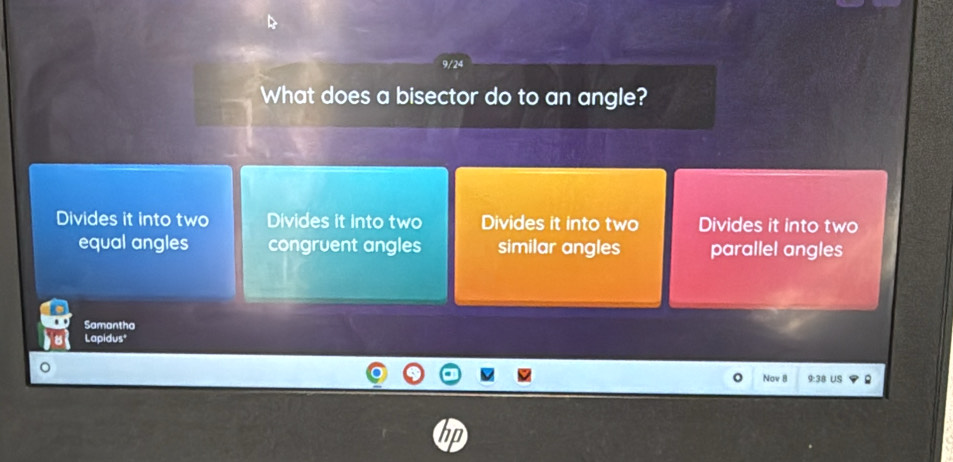 9/24
What does a bisector do to an angle?
Divides it into two Divides it into two Divides it into two Divides it into two
equal angles congruent angles similar angles parallel angles
Samantha
Lapidus*
Nov 8 9:38 US
tD