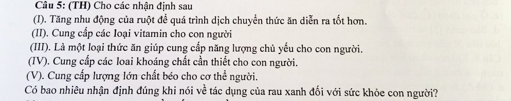 (TH) Cho các nhận định sau 
(I). Tăng nhu động của ruột để quá trình dịch chuyển thức ăn diễn ra tốt hơn. 
(II). Cung cấp các loại vitamin cho con người 
(III). Là một loại thức ăn giúp cung cấp năng lượng chủ yếu cho con người. 
(IV). Cung cấp các loai khoáng chất cần thiết cho con người. 
(V). Cung cấp lượng lớn chất béo cho cơ thể người. 
Có bao nhiêu nhận định đúng khi nói về tác dụng của rau xanh đối với sức khỏe con người?