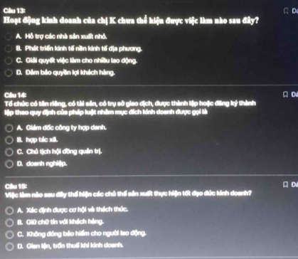 Hoạt động kinh doanh của chị K chưa thể hiện được việc làm nào sau đây?
A. Hỗ trợ các nhà sản xuất nhỏ,
B. Phát triển kinh tế nền kinh tếí địa phương.
C. Giải quyết việc làm cho nhiều lao động.
D. Đảm bảo quyền lợi khách hàng.
Câu 14:
Tổ chức có tên riêng, có tài sản, có trụ sở giao địch, được thành lập hoặc đăng ký thành A D
lập theo quy định của pháp luật nhâm mục đích kinh doanh được gọi là
A. Giám đốc công ty hợp danh.
B. hợp tác xãi.
C. Chủ tịch hội đồng quản trị.
D. doanh nghi() p.
Câlu 15: A D
Việc làm nào sau đây thế hiện các chủ thế sản xuất thực hiện tốt đạo đức kinh doanh?
A. Xéc định được cơ hội và thách thức.
B. Giữ chữ tín với khách hàng.
C. Không đóng bảo hiểm cho người lao động.
D. Gian lện, trấn thuế khi kinh doanh.