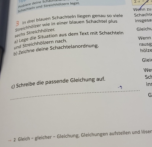 Probiere deine Schachlere
2· r=
Schachteln und Streichhölzern legst. 
Wenn zu 
In drei blauen Schachteln liegen genau so viele Schacht 
Streichhölzer wie in einer blauen Schachtel plus insgesal 
sechs Streichhölzer. 
Gleich 
a) Lege die Situation aus dem Text mit Schachteln 
Wenn 
und Streichhölzern nach. 
b) Zeichne deine Schachtelanordnung. 
rausg 
hölze 
Glei 
We 
c) Schreibe die passende Gleichung auf. Sch 
ins 
G 
2 Gleich - gleicher - Gleichung, Gleichungen aufstellen und lösen