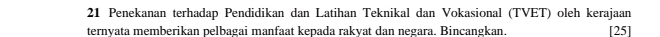 Penekanan terhadap Pendidikan dan Latihan Teknikal dan Vokasional (TVET) oleh kerajaan 
ternyata memberikan pelbagai manfaat kepada rakyat dan negara. Bincangkan. [25]
