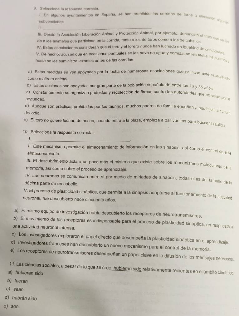 Selecciona la respuesta correcta.
J. En algunos ayuntamientos en España, se han prohibido las corridas de toros o eliminado algunas
subvenciones.
I._
III. Desde la Asociación Liberación Animal y Protección Animal, por ejemplo, denuncian el trato que se les
da a los animales que participan en la corrida, tanto a los de toros como a los de caballos
IV. Estas asociaciones consideran que el toro y el torero nunca han luchado en igualdad de condiciones
V. De hecho, acusan que en ocasiones puntuales se les priva de agua y comida, se les afeita los cuernos 
hasta se les suministra laxantes antes de las corridas.
a) Estas medidas se ven apoyadas por la lucha de numerosas asociaciones que califican este espectáculón
como maltrato animal.
b) Estas acciones son apoyadas por gran parte de la población española de entre los 16 y 35 años
c) Constantemente se organizan protestas y recolección de firmas contra las autoridades que no velan por la
seguridad.
d) Aunque son prácticas prohibidas por los taurinos, muchos padres de familia enseñan a sus hijos la cultura
del odio.
e) El toro no quiere luchar, de hecho, cuando entra a la plaza, empieza a dar vueltas para buscar la salida
10. Selecciona la respuesta correcta.
I.
_、
II. Este mecanismo permite el almacenamiento de información en las sinapsis, así como el control de este
almacenamiento.
III. El descubrimiento aclara un poco más el misterio que existe sobre los mecanismos moleculares de la
memoria, así como sobre el proceso de aprendizaje.
IV. Las neuronas se comunican entre sí por medio de miríadas de sinapsis, todas ellas del tamaño de la
décima parte de un cabello.
V. El proceso de plasticidad sináptica, que permite a la sinapsis adaptarse al funcionamiento de la actividad
neuronal, fue descubierto hace cincuenta años.
a) El mismo equipo de investigación había descubierto los receptores de neurotransmisores.
b) El movimiento de los receptores es indispensable para el proceso de plasticidad sináptica, en respuesta a
una actividad neuronal intensa.
c) Los investigadores exploraron el papel directo que desempeña la plasticidad sináptica en el aprendizaje.
d) Investigadores franceses han descubierto un nuevo mecanismo para el control de la memoria.
e) Los receptores de neurotransmisores desempeñan un papel clave en la difusión de los mensajes nerviosos.
11. Las ciencias sociales, a pesar de lo que se cree, hubieran sido relativamente recientes en el ámbito cientifico.
a) hubieran sido
b) fueran
c) sean
d) habrán sido
e) son