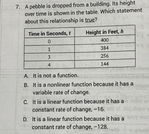 A pebble is dropped from a building. Its height
over time is shown in the table. Which statement
about this relationship is true?
A. It is not a function.
B. It is a nonlinear function because it has a
variable rate of change.
C. It is a linear function because it has a
constant rate of change, −16.
D. It is a linear function because it has a
constant rate of change, −128.