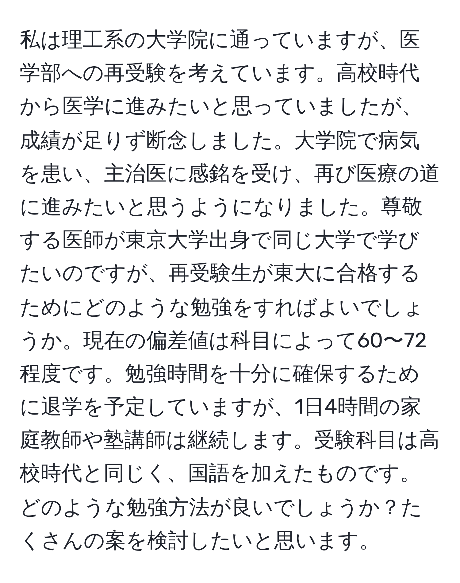 私は理工系の大学院に通っていますが、医学部への再受験を考えています。高校時代から医学に進みたいと思っていましたが、成績が足りず断念しました。大学院で病気を患い、主治医に感銘を受け、再び医療の道に進みたいと思うようになりました。尊敬する医師が東京大学出身で同じ大学で学びたいのですが、再受験生が東大に合格するためにどのような勉強をすればよいでしょうか。現在の偏差値は科目によって60〜72程度です。勉強時間を十分に確保するために退学を予定していますが、1日4時間の家庭教師や塾講師は継続します。受験科目は高校時代と同じく、国語を加えたものです。どのような勉強方法が良いでしょうか？たくさんの案を検討したいと思います。