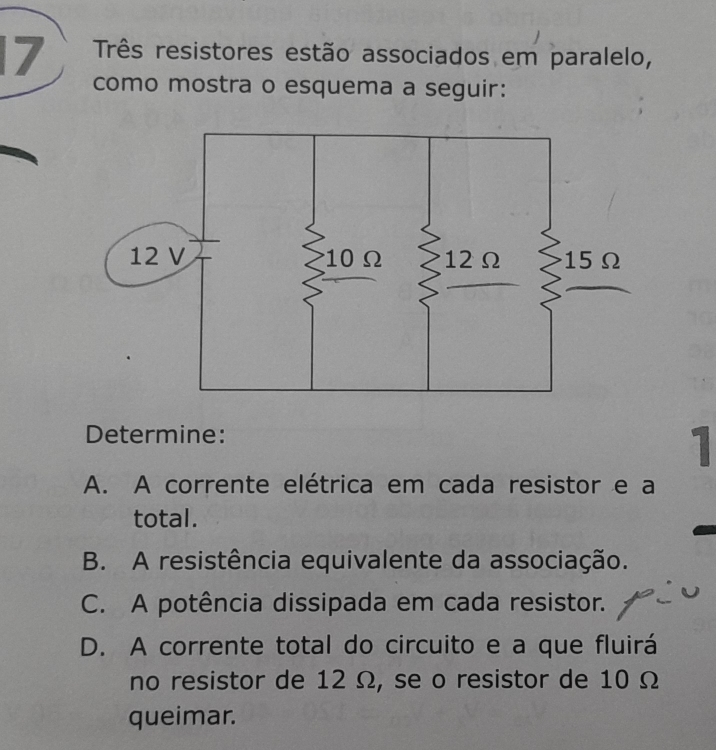 Três resistores estão associados em paralelo,
como mostra o esquema a seguir:
Determine:
1
A. A corrente elétrica em cada resistor e a
total.
B. A resistência equivalente da associação.
C. A potência dissipada em cada resistor.
D. A corrente total do circuito e a que fluirá
no resistor de 12 Ω, se o resistor de 10 Ω
queimar.