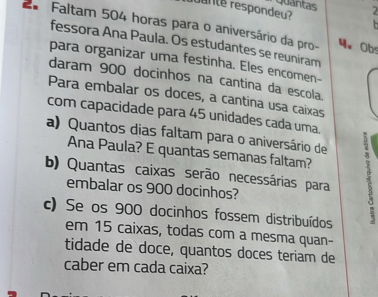 Quantas 2 
ranté respondeu? 
b 
2* Faltam 504 horas para o aniversário da pro- 4. Obs 
fessora Ana Paula. Os estudantes se reuniram 
para organizar uma festinha. Eles encomen- 
daram 900 docinhos na cantina da escola. 
Para embalar os doces, a cantina usa caixas 
com capacidade para 45 unidades cada uma. 
a) Quantos dias faltam para o aniversário de 
Ana Paula? E quantas semanas faltam? 
b) Quantas caixas serão necessárias para 
embalar os 900 docinhos? 
c) Se os 900 docinhos fossem distribuídos 
em 15 caixas, todas com a mesma quan- 
tidade de doce, quantos doces teriam de 
caber em cada caixa?