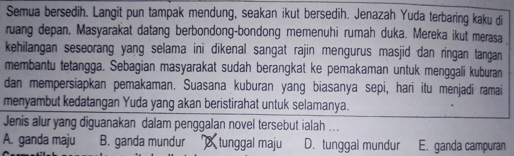 Semua bersedih. Langit pun tampak mendung, seakan ikut bersedih. Jenazah Yuda terbaring kaku di
ruang depan. Masyarakat datang berbondong-bondong memenuhi rumah duka. Mereka ikut merasa 
kehilangan seseorang yang selama ini dikenal sangat rajin mengurus masjid dan ringan tangan 
membantu tetangga. Sebagian masyarakat sudah berangkat ke pemakaman untuk menggali kuburan
dan mempersiapkan pemakaman. Suasana kuburan yang biasanya sepi, hari itu menjadi ramai
menyambut kedatangan Yuda yang akan beristirahat untuk selamanya.
Jenis alur yang diguanakan dalam penggalan novel tersebut ialah ...
A. ganda maju B. ganda mundur tunggal maju D. tunggal mundur E. ganda campuran