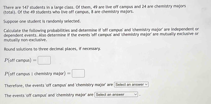 There are 147 students in a large class. Of them, 49 are live off campus and 24 are chemistry majors 
(total). Of the 49 students who live off campus, 8 are chemistry majors. 
Suppose one student is randomly selected. 
Calculate the following probabilities and determine if 'off campus' and 'chemistry major' are independent or 
dependent events. Also determine if the events 'off campus' and 'chemistry major' are mutually exclusive or 
mutually non-exclusive. 
Round solutions to three decimal places, if necessary.
P(offcampus) ) =□
P(off campus | chemistry major) =□
Therefore, the events 'off campus' and 'chemistry major' are [ Select an answer ≌ 
The events 'off campus' and 'chemistry major' are [ Select an answer .