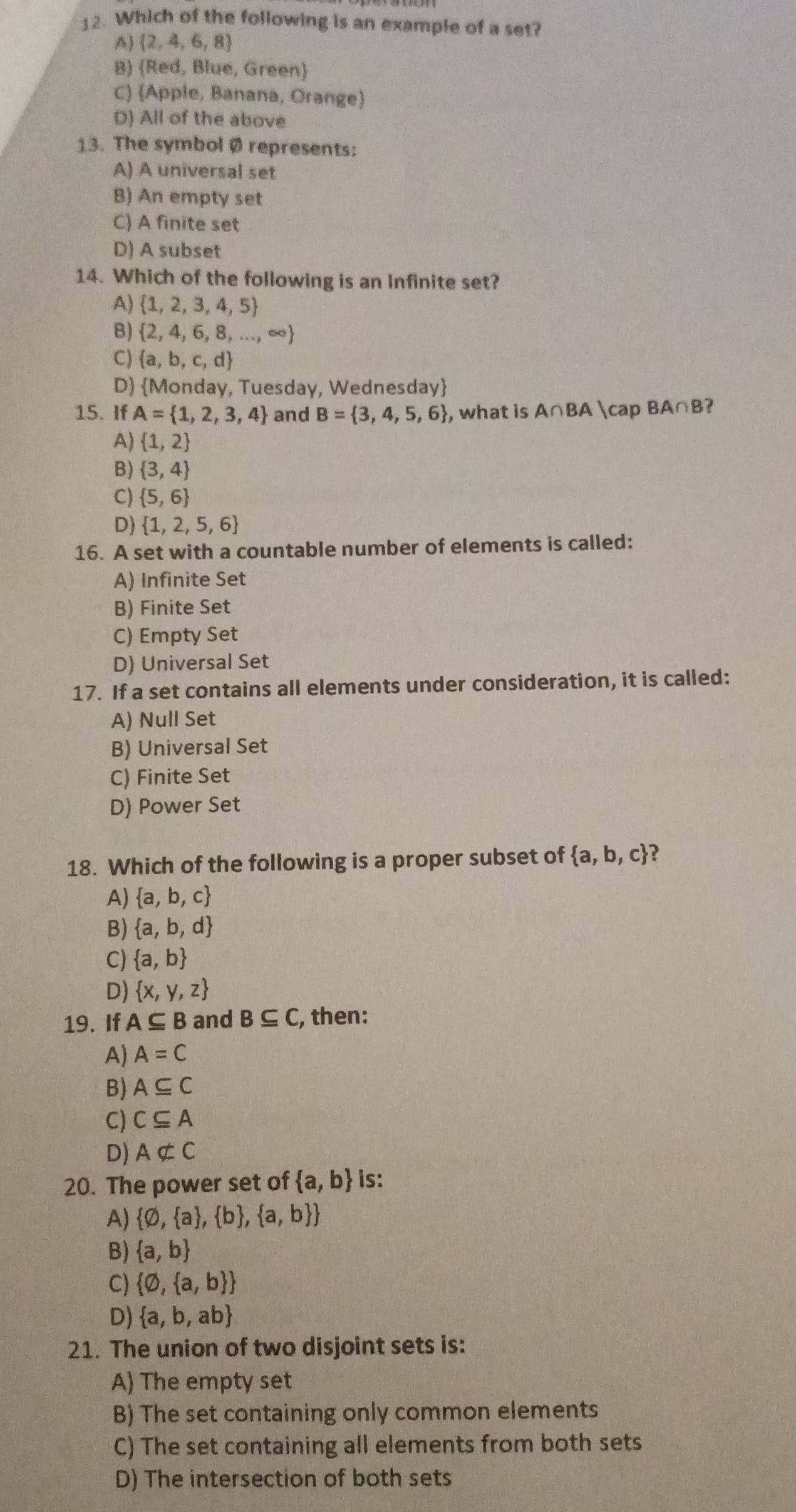 Which of the following is an example of a set?
A)  2,4,6,8
B) Red, Blue, Green
C) Apple, Banana, Orange
D) All of the above
13. The symbol Ø represents:
A) A universal set
B) An empty set
C) A finite set
D) A subset
14. Which of the following is an infinite set?
A)  1,2,3,4,5
B)  2,4,6,8,...,∈fty 
C)  a,b,c,d
D) Monday, Tuesday, Wednesday
15. If A= 1,2,3,4 and B= 3,4,5,6 , what is A∩ BA ∩ BA∩B?
A)  1,2
B)  3,4
C)  5,6
D)  1,2,5,6
16. A set with a countable number of elements is called:
A) Infinite Set
B) Finite Set
C) Empty Set
D) Universal Set
17. If a set contains all elements under consideration, it is called:
A) Null Set
B) Universal Set
C) Finite Set
D) Power Set
18. Which of the following is a proper subset of  a,b,c ?
A)  a,b,c
B)  a,b,d
C)  a,b
D)  x,y,z
19. If A⊂eq B and B⊂eq C, , then:
A) A=C
B) A⊂eq C
C) C⊂eq A
D) Anot ⊂ C
20. The power set of  a,b is:
A)  varnothing , a , b , a,b 
B)  a,b
C)  varnothing , a,b 
D)  a,b,ab
21. The union of two disjoint sets is:
A) The empty set
B) The set containing only common elements
C) The set containing all elements from both sets
D) The intersection of both sets