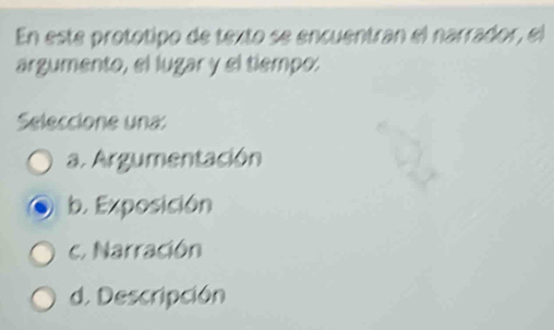 En este protótipo de texto se encuentran el narrador, el
árgumento, el lugar y el tiempo:
Seleccione una:
a. Argumentación
b. Exposición
c. Narración
d. Descripción