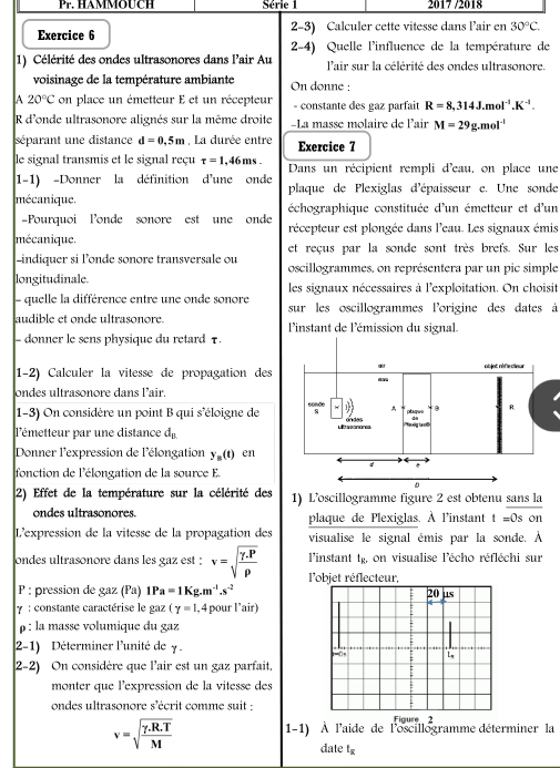 Série 1  2 17 72018
Exercice 6 2-3) Calculer cette vitesse dans l’air en 30°C.
2-4) Quelle l'influence de la température de
1) Célérité des ondes ultrasonores dans l'air Au l'air sur la célérité des ondes ultrasonore.
voisinage de la température ambiante On donne :
A 20°C on place un émetteur E et un récepteur - constante des gaz parfait R=8,314J.mol^(-1).K^(-1).
R d'onde ultrasonore alignés sur la même droite -La masse molaire de lair M=29g.mol^(-1)
séparant une distance d=0.5m , La durée entre Exercice 7
le signal transmis et le signal reçu tau =1,46ms. Dans un récipient rempli d'eau, on place une
1-1) -Donner la définition d'une onde
mécanique. plaque de Plexiglas d'épaisseur e. Une sonde
échographique constituée d'un émetteur et d'un
-Pourquoi londe sonore est une onde récepteur est plongée dans l'eau. Les signaux émis
mécanique. et reçus par la sonde sont très brefs. Sur les
-indiquer si londe sonore transversale ou oscillogrammes, on représentera par un pic simple
longitudinale les signaux nécessaires à l'exploitation. On choisit
- quelle la différence entre une onde sonore sur les oscillogrammes l'origine des dates à
audible et onde ultrasonore.  l'instant de l'émission du signal.
- donner le sens physique du retard τ.
1-2) Calculer la vitesse de propagation des
ondes ultrasonore dans l’air.
1-3) On considère un point B qui s'éloigne de
lémetteur par une distance d_n
Donner l'expression de l'élongation y_n(t) en
fonction de l'élongation de la source E.
2) Effet de la température sur la célérité des 1) L’oscillogramme figure 2 est obtenu sans la
ondes ultrasonores. plaque de Plexiglas. À l'instant t=0son
L'expression de la vitesse de la propagation des visualise le signal émis par la sonde. À
l’instant t_R. on visualise l'écho réfléchi sur
ondes ultrasonore dans les gaz est : v=sqrt(frac gamma .P)rho  l'objet réflecteur,
P : pression de gaz (Pa) 1P a=1Kg.m^(-1).s^(-2)
γ :  constante caractérise le gaz (gamma =1 ,4 pour l’air)
ρ : la masse volumique du gaz
2-1) Déterminer l'unité de y .
2-2) On considère que l'air est un gaz parfait.
monter que l'expression de la vitesse des
ondes ultrasonore s'écrit comme suit : Figure 2
v=sqrt(frac gamma .R.T)M 1-1) À l'aide de l'oscillogramme déterminer la
date t_overline x