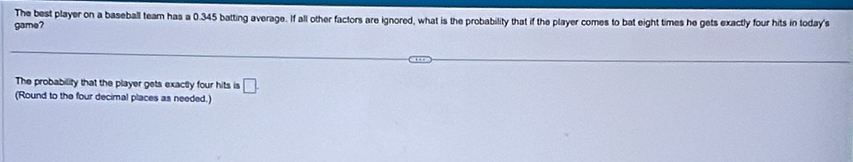 The best player on a baseball team has a 0.345 batting average. If all other factors are ignored, what is the probability that if the player comes to bat eight times he gets exactly four hits in today's 
game? 
The probability that the player gets exactly four hits is □. 
(Round to the four decimal places as needed.)