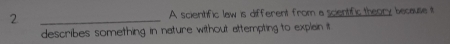 2 _A scientific law is different from a scientific theory because it 
describes something in nature without attempting to explain it