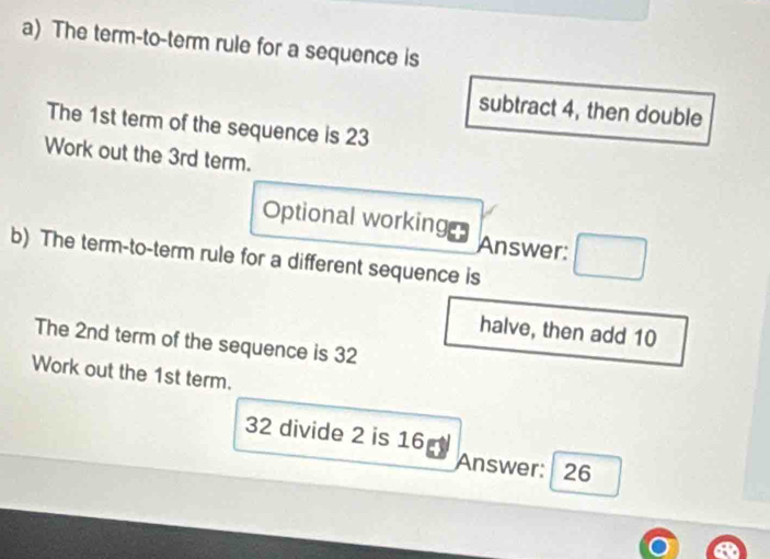 The term-to-term rule for a sequence is 
subtract 4, then double 
The 1st term of the sequence is 23
Work out the 3rd term. 
Optional working Answer: 
b) The term-to-term rule for a different sequence is 
halve, then add 10
The 2nd term of the sequence is 32
Work out the 1st term.
32 divide 2 is 16
Answer: 26