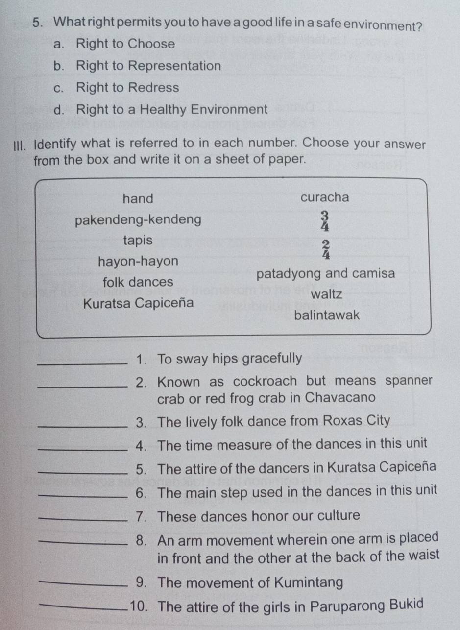 What right permits you to have a good life in a safe environment?
a. Right to Choose
b. Right to Representation
c. Right to Redress
d. Right to a Healthy Environment
III. Identify what is referred to in each number. Choose your answer
from the box and write it on a sheet of paper.
_1. To sway hips gracefully
_2. Known as cockroach but means spanner
crab or red frog crab in Chavacano
_3. The lively folk dance from Roxas City
_4. The time measure of the dances in this unit
_5. The attire of the dancers in Kuratsa Capiceña
_6. The main step used in the dances in this unit
_7. These dances honor our culture
_8. An arm movement wherein one arm is placed
in front and the other at the back of the waist 
_9. The movement of Kumintang
_10. The attire of the girls in Paruparong Bukid