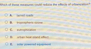 Which of these measures could reduce the effects of urbanization?
A. tarred roads
B. tropospheric ozone
C. eutrophication
D. urban heat island effect
E. solar powered equipment