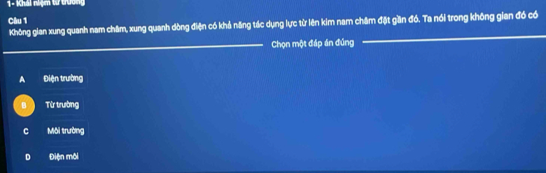 Khái niệm tư trường
Câu 1
Không gian xung quanh nam châm, xung quanh dòng điện có khả năng tác dụng lực từ lên kim nam châm đặt gần đó. Ta nói trong không gian đó có
_Chọn một đáp án đúng
_
A Điện trường
B Từ trường
c Môi trường
D Điện môi