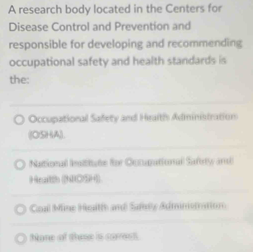 A research body located in the Centers for
Disease Control and Prevention and
responsible for developing and recommending
occupational safety and health standards is
the:
Occupational Safety and Health Administration
((OSHA).
Natfonal Institate for Ocaupational Safely and
Health (NO3H)
Coal Mine Heath and Safety Adminemation
Mone of these is correat.