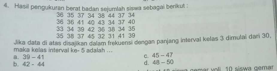 Hasil pengukuran berat badan sejumlah siswa sebagai berikut :
36 35 37 34 38 44 37 34
36 36 41 40 43 34 37 40
33 34 39 42 36 38 34 35
35 38 37 45 32 31 41 39
Jika data di atas disajikan dalam frekuensi dengan panjang interval kelas 3 dimulai dari 30,
maka kelas interval ke - 5 adalah ...
a. 39-41 C. 45-47
b. 42-44 d. 48-50
wa emar voli. 10 siswa gemar