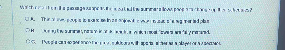 Which detail from the passage supports the idea that the summer allows people to change up their schedules?
A. This allows people to exercise in an enjoyable way instead of a regimented plan.
B. During the summer, nature is at its height in which most flowers are fully matured.
C. People can experience the great outdoors with sports, either as a player or a spectator.