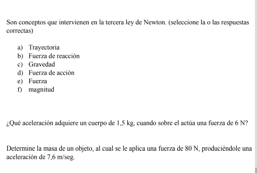 Son conceptos que intervienen en la tercera ley de Newton. (seleccione la o las respuestas
correctas)
a) Trayectoria
b) Fuerza de reacción
c) Gravedad
d) Fuerza de acción
e) Fuerza
f) magnitud
¿Qué aceleración adquiere un cuerpo de 1,5 kg, cuando sobre el actúa una fuerza de 6 N?
Determine la masa de un objeto, al cual se le aplica una fuerza de 80 N, produciéndole una
aceleración de 7,6 m/seg.