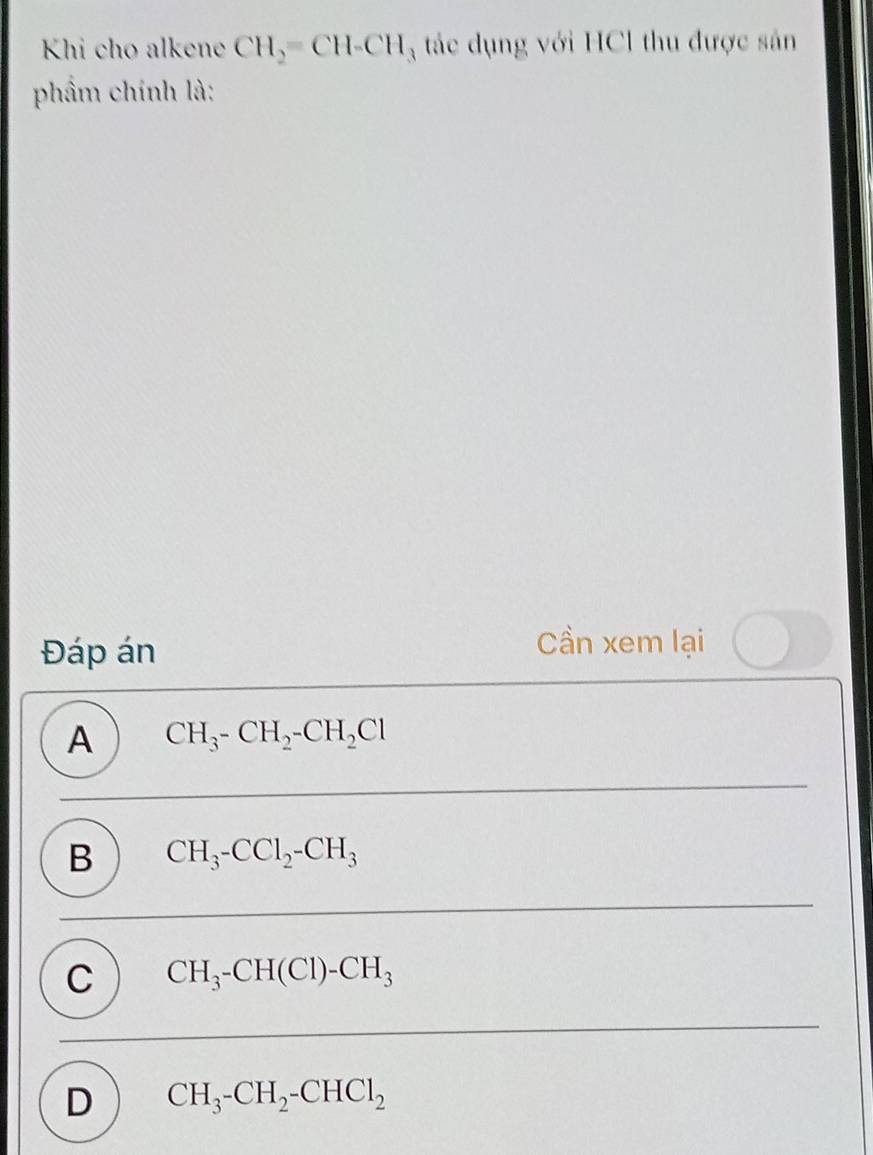 Khi cho alkene CH_2=CH-CH_3 tác dụng với HCl thu được sản
phẩm chính là:
Đáp án
Cần xem lại
A CH_3-CH_2-CH_2Cl
B CH_3-CCl_2-CH_3
C CH_3-CH(Cl)-CH_3
D CH_3-CH_2-CHCl_2