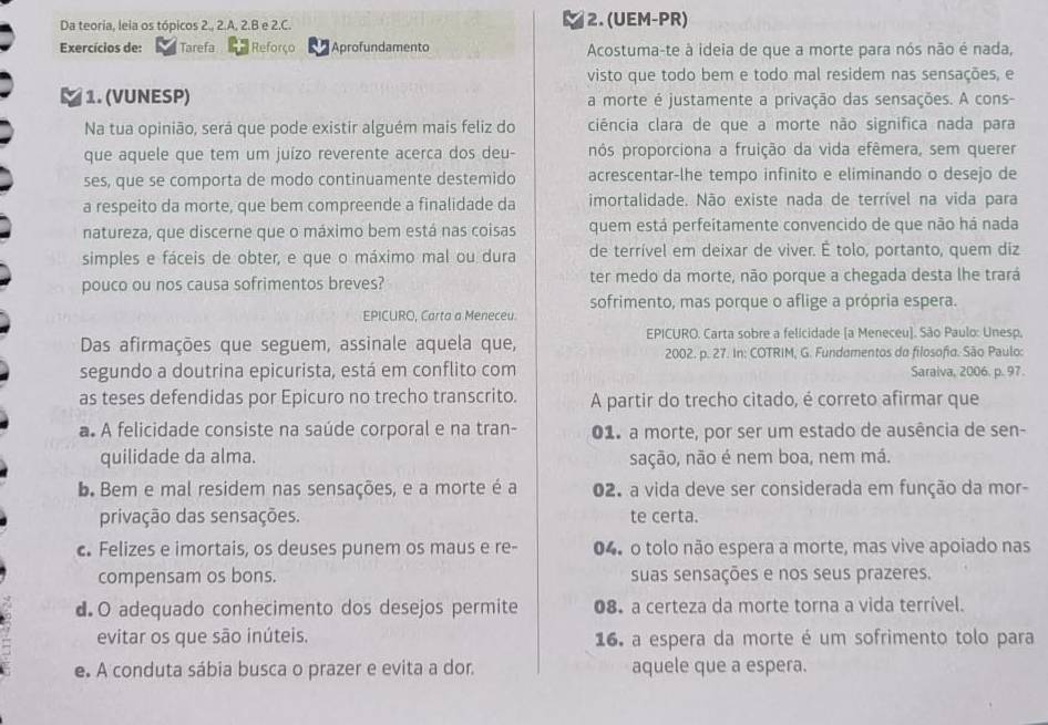 Da teoria, leia os tópicos 2., 2.A, 2.B e 2.C. 2. (UEM-PR)
Exercícios de:  Tarefa Reforço Aprofundamento Acostuma-te à ideia de que a morte para nós não é nada,
visto que todo bem e todo mal residem nas sensações, e
1. (VUNESP) a morte é justamente a privação das sensações. A cons-
Na tua opinião, será que pode existir alguém mais feliz do ciência clara de que a morte não significa nada para
que aquele que tem um juízo reverente acerca dos deu- nós proporciona a fruição da vida efêmera, sem querer
ses, que se comporta de modo continuamente destemido acrescentar-lhe tempo infinito e eliminando o desejo de
a respeito da morte, que bem compreende a finalidade da imortalidade. Não existe nada de terrível na vida para
natureza, que discerne que o máximo bem está nas coisas quem está perfeítamente convencido de que não há nada
simples e fáceis de obter, e que o máximo mal ou dura de terrível em deixar de viver. É tolo, portanto, quem diz
pouco ou nos causa sofrimentos breves? ter medo da morte, não porque a chegada desta lhe trará
sofrimento, mas porque o aflige a própria espera.
EPICURO, Carta a Meneceu
Das afirmações que seguem, assinale aquela que,
EPICURO. Carta sobre a felicidade [a Meneceu]. São Paulo: Unesp.
2002. p. 27. In: COTRIM, G. Fundamentos do filosofia. São Paulo:
segundo a doutrina epicurista, está em conflito com Saraiva, 2006. p. 97.
as teses defendidas por Epicuro no trecho transcrito. A partir do trecho citado, é correto afirmar que
a. A felicidade consiste na saúde corporal e na tran- 01. a morte, por ser um estado de ausência de sen-
quilidade da alma. sação, não é nem boa, nem má.
b. Bem e mal residem nas sensações, e a morte é a 02. a vida deve ser considerada em função da mor-
privação das sensações. te certa.
c. Felizes e imortais, os deuses punem os maus e re- 04. o tolo não espera a morte, mas vive apoiado nas
compensam os bons. suas sensações e nos seus prazeres.
dO adequado conhecimento dos desejos permite 08. a certeza da morte torna a vida terrível.
evitar os que são inúteis. 16. a espera da morte é um sofrimento tolo para
e. A conduta sábia busca o prazer e evita a dor. aquele que a espera.