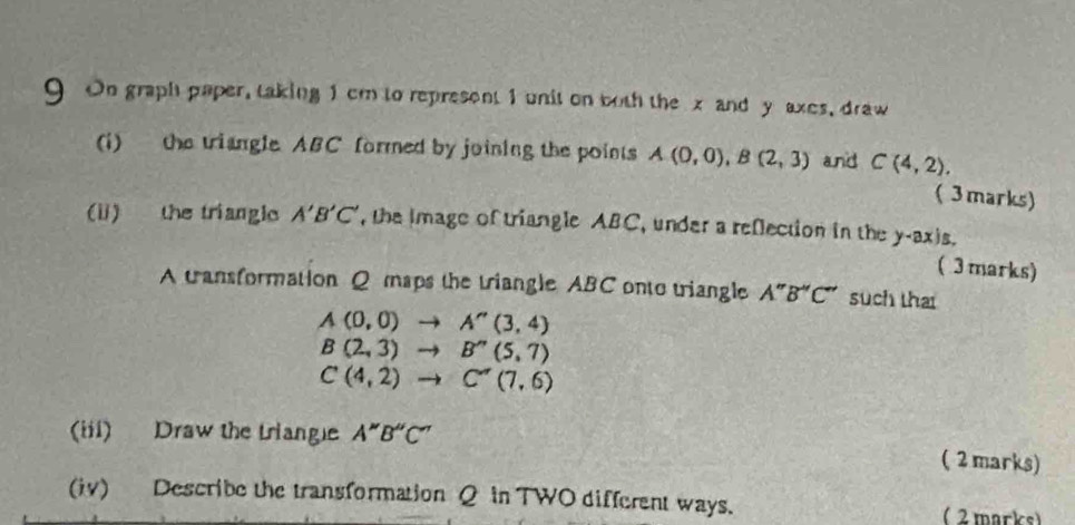 On graph paper, taking 1 cm to represent 1 unit on both the x and y axes, draw 
(i) the triangle ABC formed by joining the points A(0,0), B(2,3) and C(4,2). ( 3marks) 
(i) the triangle A'B'C' , the image of triangle ABC, under a reflection in the y-ax is. 
( 3marks) 
A transformation Q maps the triangle ABC onto triangle A''B''C'' such thai
A(0,0)to A''(3,4)
B(2,3)to B''(5,7)
C(4,2)to C''(7,6)
(iii) Draw the triang A''B''C''
( 2 marks) 
(iv) Describe the transformation Q in TWO different ways. ( 2 marks)