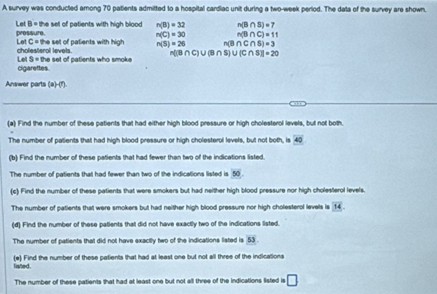 A survey was conducted among 70 patlents admitted to a hospital cardiac unit during a two-week perlod. The data of the survey are shown. 
Let B= the set of patients with high blood n(B)=32 n(B∩ S)=7
pressure.
n(C)=30 n(B∩ C)=11
Let C= the set of patients with high n(S)=26 n(B∩ C∩ S)=3
cholesterol levels.
n[(B∩ C)∪ (B∩ S)∪ (C∩ S)]=20
Let S= the set of patients who smoke 
cigarettes. 
Answer parts (a)-(r). 
(a) Find the number of these patients that had either high blood pressure or high cholesterol levels, but not both. 
The number of patients that had high blood pressure or high cholesterol levels, but not both, is 40
(b) Find the number of these patients that had fewer than two of the indications listed. 
The number of patients that had fewer than two of the indications listed is 50. 
(c) Find the number of these patients that were smokers but had neither high blood pressure nor high cholesterol levels. 
The number of patients that were smokers but had neither high blood pressure nor high cholesterol levels is overline 14. 
(d) Find the number of these patients that did not have exactly two of the indications listed. 
The number of patients that did not have exactly two of the indications listed is 53. 
(e) Find the number of these patients that had at least one but not all three of the indications 
listed. 
The number of these patients that had at least one but not all three of the indications listed is □