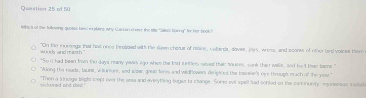 Which of the following quotes best explains why Carson chose the title "Silent Spring" for her book?
"On the mornings that had once throbbed with the dawn chorus of robins, catbirds, doves, jays, wrens, and scores of other bird voices there
woods and marsh."
"So it had been from the days many years ago when the first settlers raised their houses, sank their wells, and built their barns."
“Along the roads, laurel, viburnum, and alder, great ferns and wildflowers delighted the traveler's eye through much of the year.”
"Then a strange blight crept over the area and everything began to change. Some evil spell had settled on the community: mysterious maladi
sickened and died."