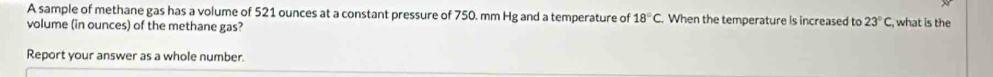 A sample of methane gas has a volume of 521 ounces at a constant pressure of 750. mm Hg and a temperature of 18°C When the temperature is increased to 23°C , what is the 
volume (in ounces) of the methane gas? 
Report your answer as a whole number.