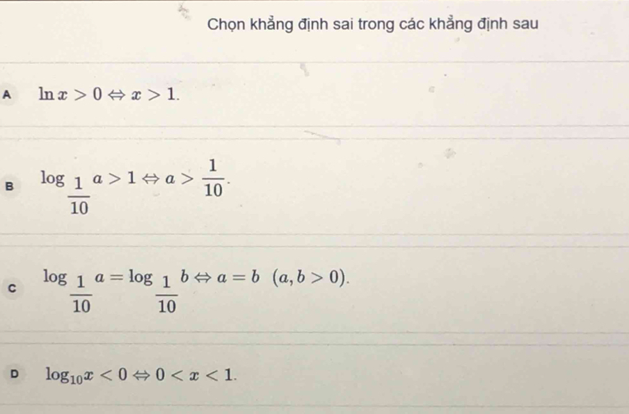 Chọn khẳng định sai trong các khẳng định sau
A ln x>0 Leftrightarrow x>1.
B log _ 1/10 a>1Leftrightarrow a> 1/10 .
C log _ 1/10 a=log _ 1/10 bLeftrightarrow a=b(a,b>0).
D log _10x<0Leftrightarrow 0 .