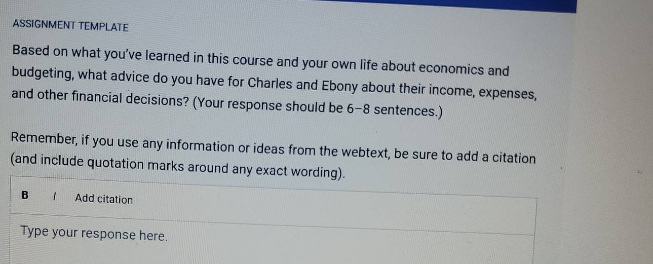 ASSIGNMENT TEMPLATE 
Based on what you've learned in this course and your own life about economics and 
budgeting, what advice do you have for Charles and Ebony about their income, expenses, 
and other financial decisions? (Your response should be 6 -8 sentences.) 
Remember, if you use any information or ideas from the webtext, be sure to add a citation 
(and include quotation marks around any exact wording). 
B 1 Add citation 
Type your response here.