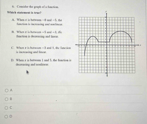 Consider the graph of a function.
Which statement is true?
A. When x is between —8 and —5. the
function is increasing and nonlinear.
B. When x is between -5 and -3, the
function is decreasing and linear.
C. When x is between -3 and 1, the function
is increasing and linear.
D. When x is between 1 and 5, the function is
decreasing and nonlinear.
A
B
C
D