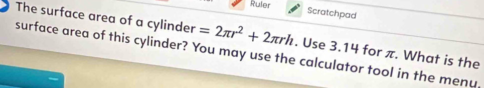 Ruler 
Scratchpad 
The surface area of a cylinder =2π r^2+2π rh
surface area of this cylinder? You may use the calculator tool in the menu, . Use 3.14 for π. What is the