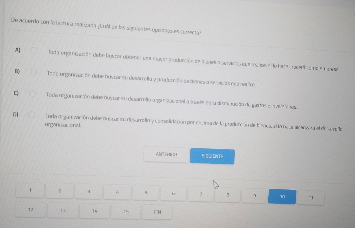 De acuerdo con la lectura realizada ¿Cuál de las siguientes opciones es correcta?
A) Toda organización debe buscar obtener una mayor producción de bienes o servicios que realice, si lo hace crecerá como empresa.
B) Toda organización debe buscar su desarrollo y producción de bienes o servicios que realice.
C) Toda organización debe buscar su desarrollo organizacional a través de la disminución de gastos e inversiones.
D) Toda organización debe buscar su desarrollo y consolidación por encima de la producción de bienes, si lo hace alcanzará el desarrollo
organizacional.
ANTERIOR SIGUIENTE
1 2 3 4 5 6 7 8 9 10 11
12 13 14 15 FIN