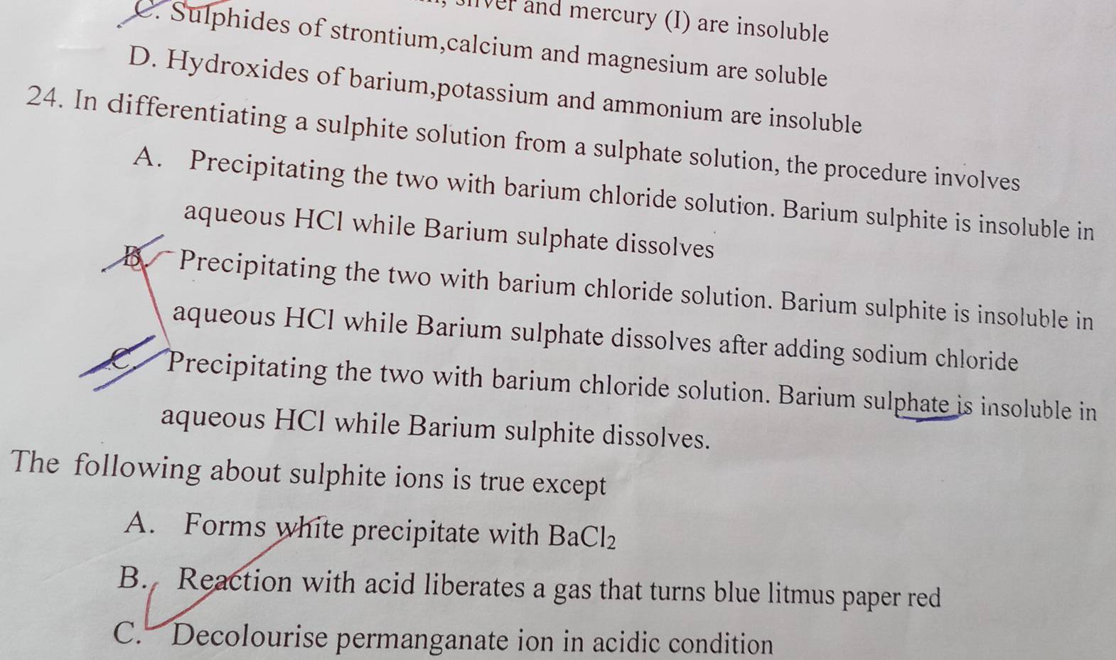 Jiver and mercury (I) are insoluble
C. Sulphides of strontium,calcium and magnesium are soluble
D. Hydroxides of barium,potassium and ammonium are insoluble
24. In differentiating a sulphite solution from a sulphate solution, the procedure involves
A. Precipitating the two with barium chloride solution. Barium sulphite is insoluble in
aqueous HCl while Barium sulphate dissolves
B. Precipitating the two with barium chloride solution. Barium sulphite is insoluble in
aqueous HCI while Barium sulphate dissolves after adding sodium chloride
Precipitating the two with barium chloride solution. Barium sulphate is insoluble in
aqueous HCl while Barium sulphite dissolves.
The following about sulphite ions is true except
A. Forms white precipitate with BaCl_2
B. Reaction with acid liberates a gas that turns blue litmus paper red
C. Decolourise permanganate ion in acidic condition