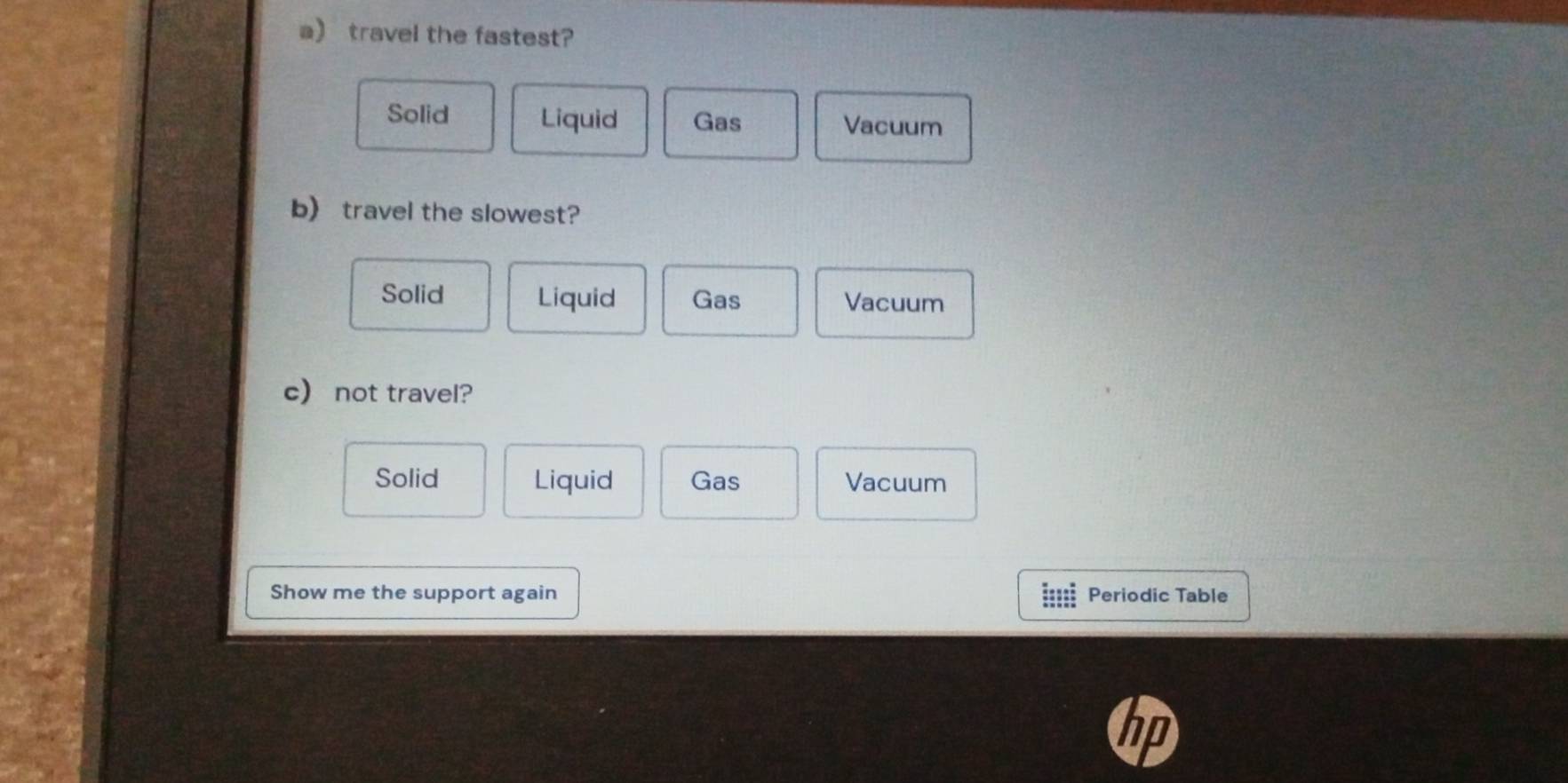 travel the fastest?
Solid Liquid Gas Vacuum
b) travel the slowest?
Solid Liquid Gas Vacuum
c) not travel?
Solid Liquid Gas Vacuum
Show me the support again Periodic Table